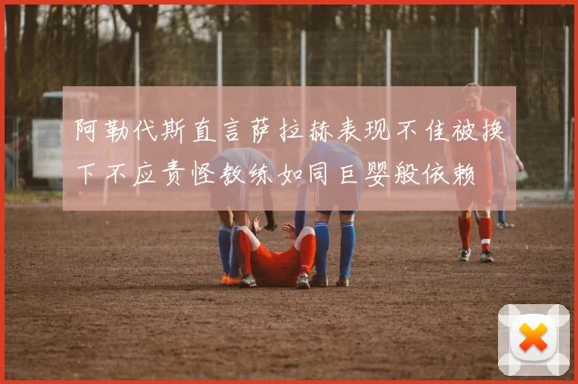 阿勒代斯直言萨拉赫表现不佳被换下不应责怪教练如同巨婴般依赖