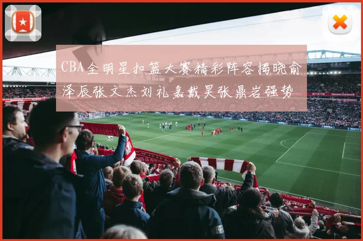 CBA全明星扣篮大赛精彩阵容揭晓俞泽辰张文杰刘礼嘉戴昊张鼎岩强势参赛