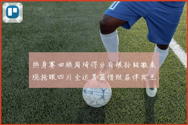热身赛回顾周琦得分有限孙铭徽表现抢眼四川全运男篮惜败菲律宾王牌队