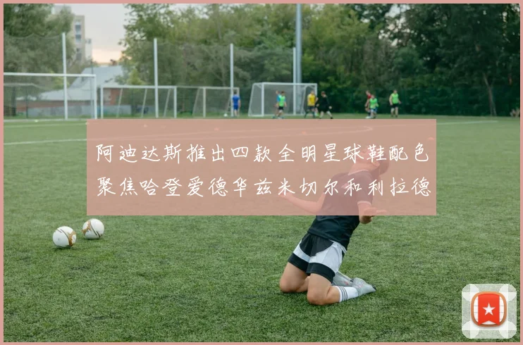 阿迪达斯推出四款全明星球鞋配色聚焦哈登爱德华兹米切尔和利拉德