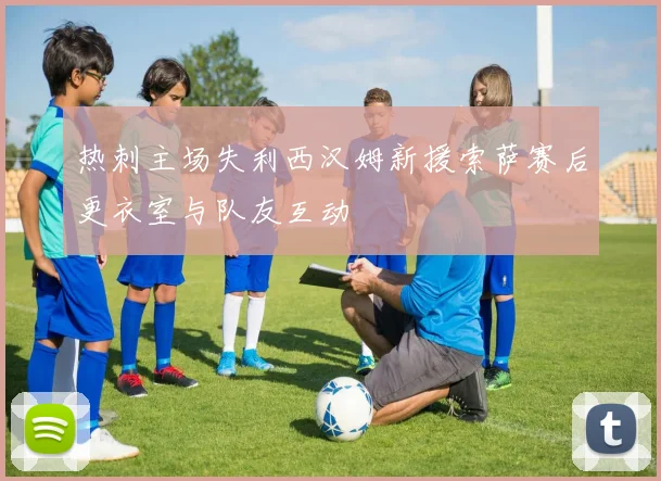 热刺主场失利西汉姆新援索萨赛后更衣室与队友互动