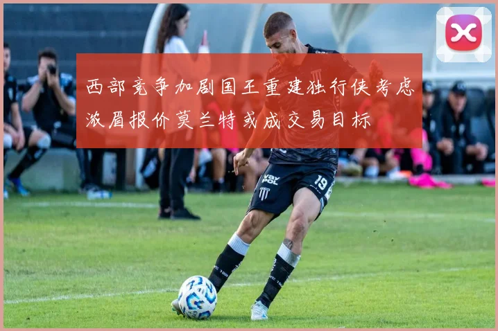 西部竞争加剧国王重建独行侠考虑浓眉报价莫兰特或成交易目标