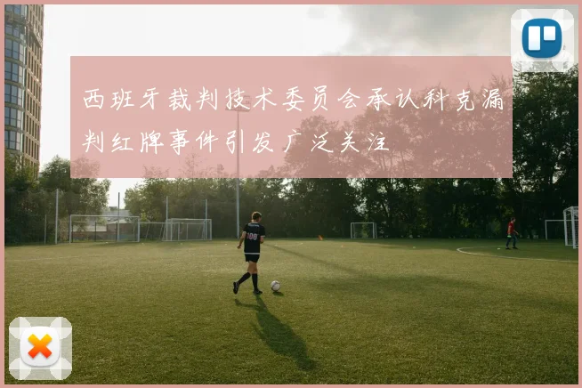 西班牙裁判技术委员会承认科克漏判红牌事件引发广泛关注
