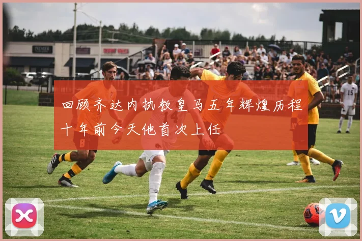 回顾齐达内执教皇马五年辉煌历程十年前今天他首次上任
