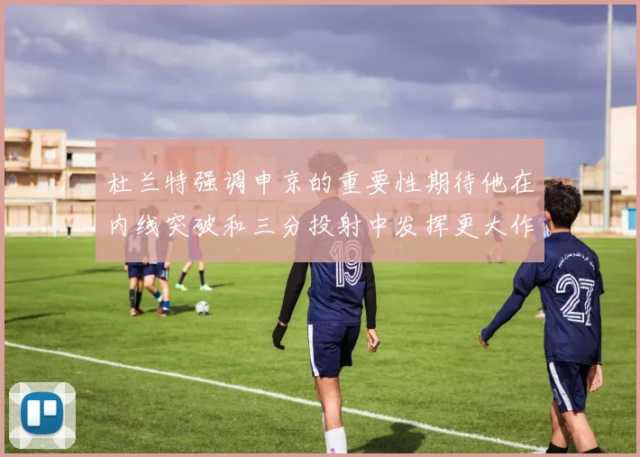杜兰特强调申京的重要性期待他在内线突破和三分投射中发挥更大作用