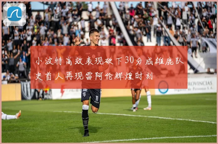 小波特高效表现砍下30分成雄鹿队史首人再现雷阿伦辉煌时刻