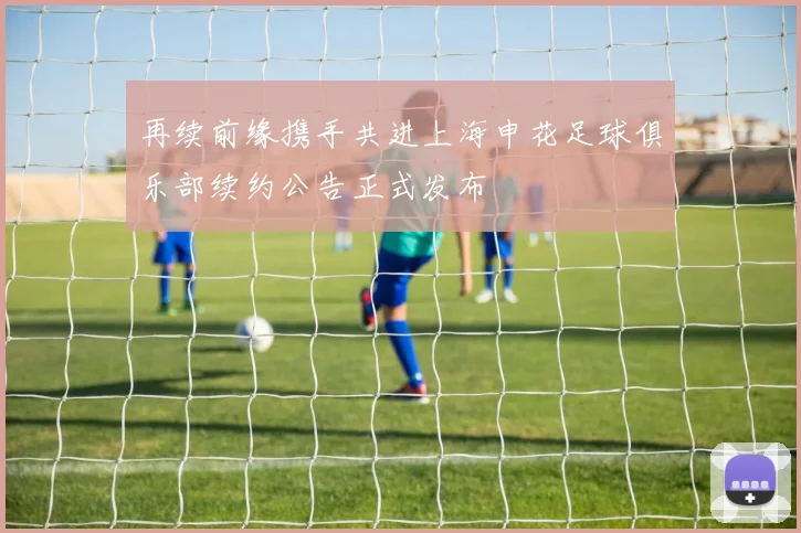 再续前缘携手共进上海申花足球俱乐部续约公告正式发布