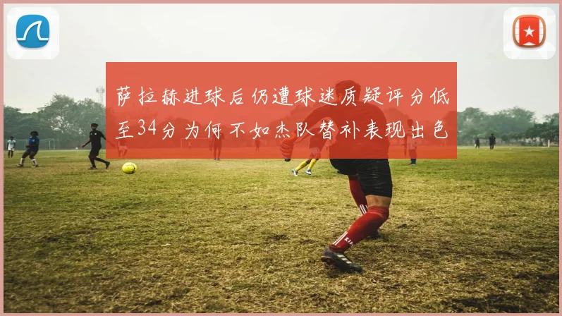 萨拉赫进球后仍遭球迷质疑评分低至34分为何不如杰队替补表现出色
