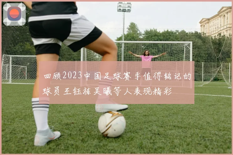 回顾2023中国足球赛季值得铭记的球员王钰栋吴曦等人表现精彩