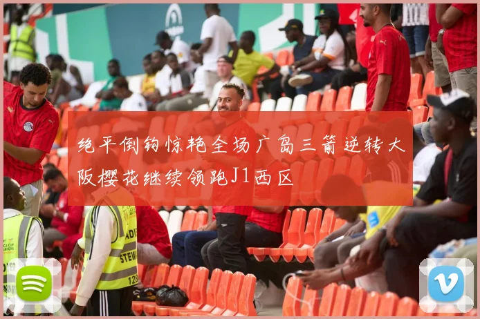 绝平倒钩惊艳全场广岛三箭逆转大阪樱花继续领跑J1西区