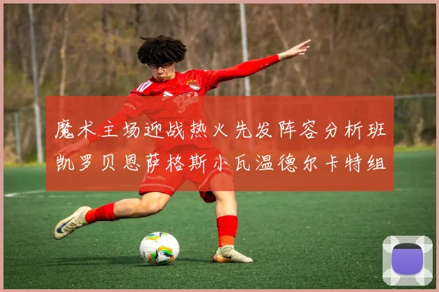 魔术主场迎战热火先发阵容分析班凯罗贝恩萨格斯小瓦温德尔卡特组合展现实力
