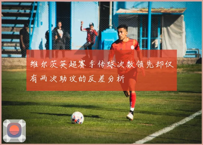 维尔茨英超赛季传球次数领先却仅有两次助攻的反差分析