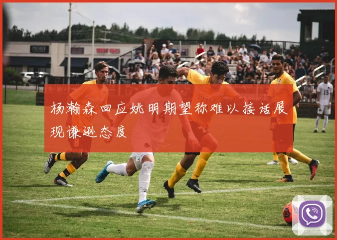 杨瀚森回应姚明期望称难以接话展现谦逊态度
