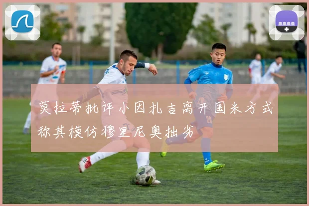 莫拉蒂批评小因扎吉离开国米方式称其模仿穆里尼奥拙劣