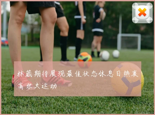 林葳期待展现最佳状态休息日热衷高尔夫运动