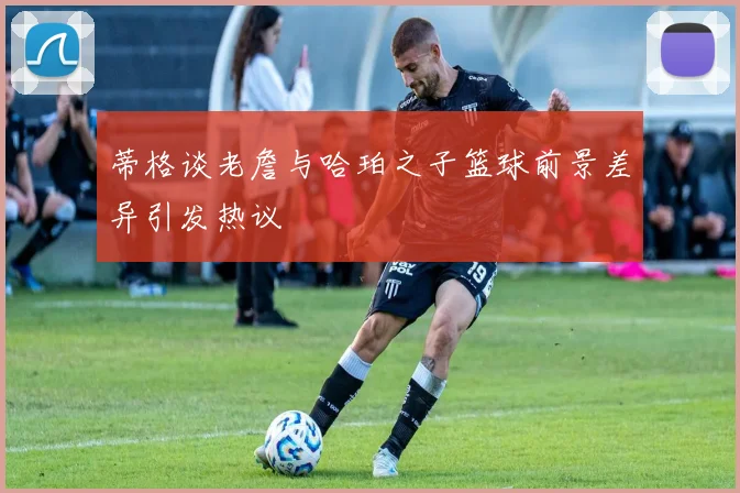 蒂格谈老詹与哈珀之子篮球前景差异引发热议