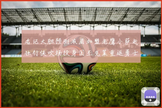 名记大胆预测浓眉加盟老鹰小萨赴独行侠吹杨投身国王克莱重返勇士