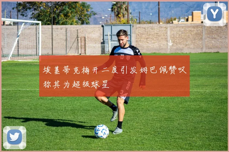 埃基蒂克梅开二度引发姆巴佩赞叹称其为超级球星