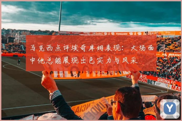 马克西点评埃奇库姆表现：大场面中他总能展现出色实力与风采