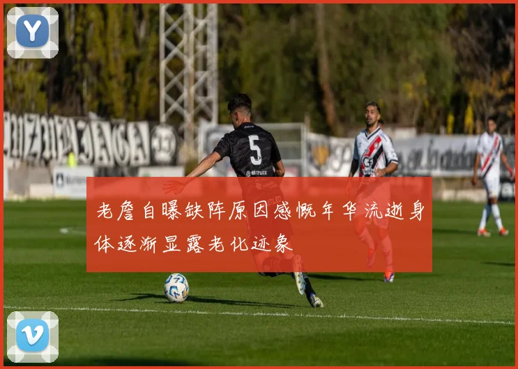 老詹自曝缺阵原因感慨年华流逝身体逐渐显露老化迹象