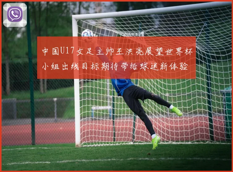 中国U17女足主帅王洪亮展望世界杯小组出线目标期待带给球迷新体验