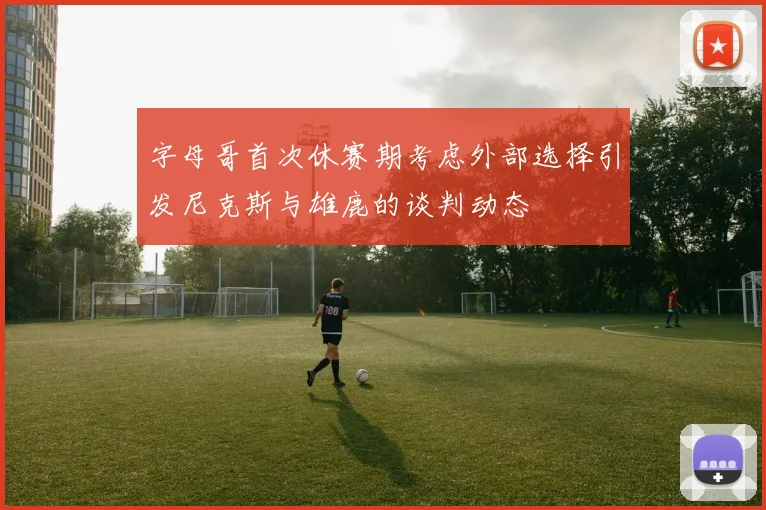 字母哥首次休赛期考虑外部选择引发尼克斯与雄鹿的谈判动态