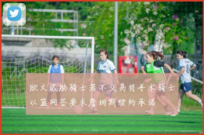 欧文威胁骑士若不交易将手术骑士以篮网签要求詹姆斯续约承诺