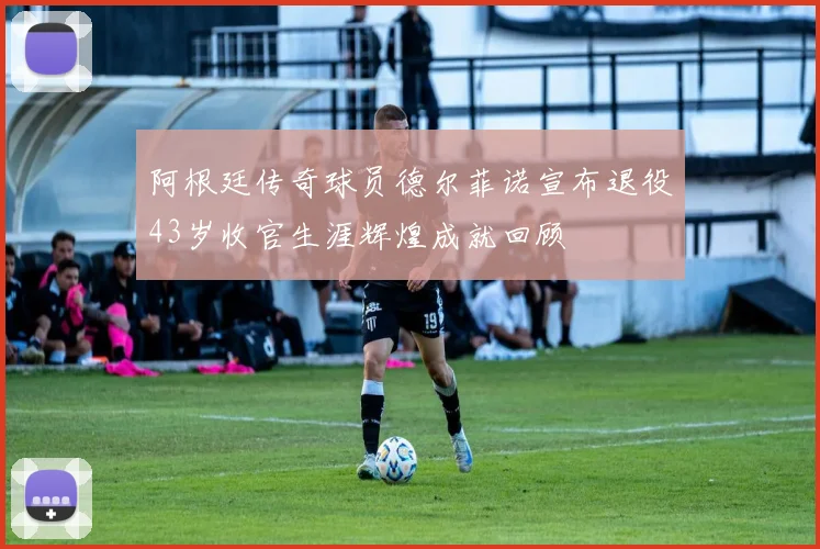 阿根廷传奇球员德尔菲诺宣布退役43岁收官生涯辉煌成就回顾