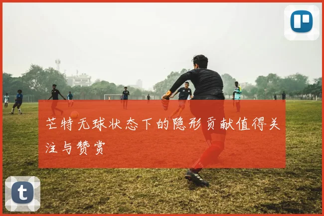 芒特无球状态下的隐形贡献值得关注与赞赏