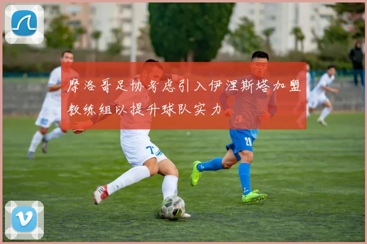 摩洛哥足协考虑引入伊涅斯塔加盟教练组以提升球队实力
