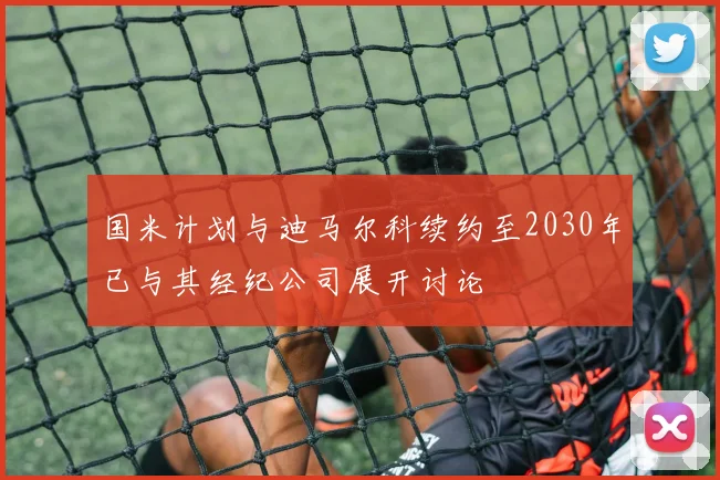 国米计划与迪马尔科续约至2030年已与其经纪公司展开讨论