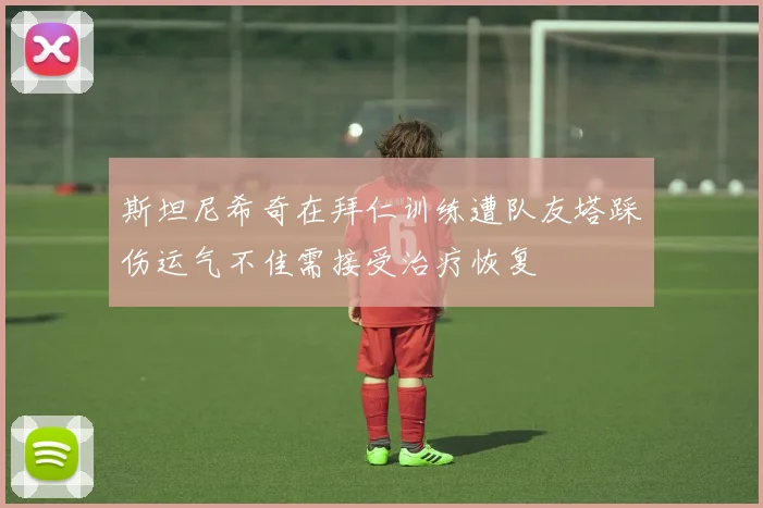斯坦尼希奇在拜仁训练遭队友塔踩伤运气不佳需接受治疗恢复