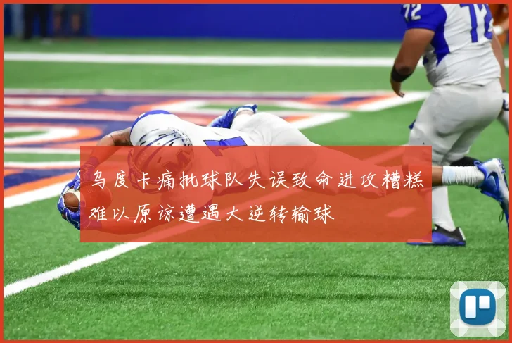 乌度卡痛批球队失误致命进攻糟糕难以原谅遭遇大逆转输球