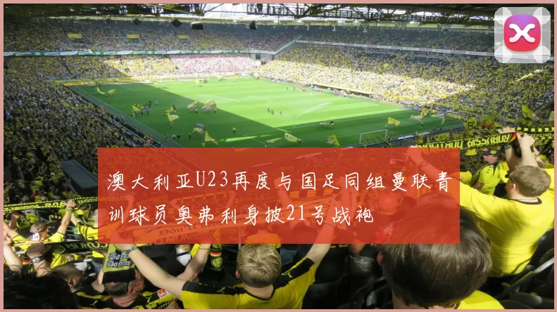 澳大利亚U23再度与国足同组曼联青训球员奥弗利身披21号战袍